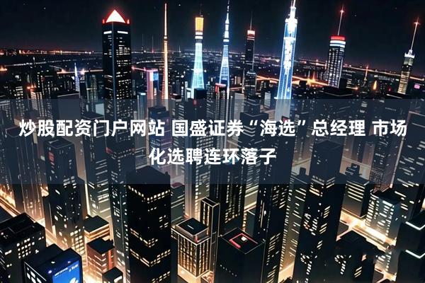 炒股配资门户网站 国盛证券“海选”总经理 市场化选聘连环落子