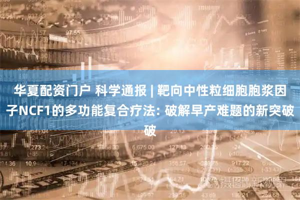 华夏配资门户 科学通报 | 靶向中性粒细胞胞浆因子NCF1的多功能复合疗法: 破解早产难题的新突破