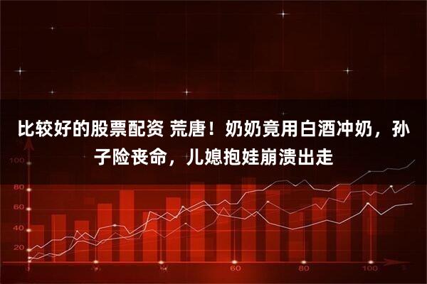 比较好的股票配资 荒唐！奶奶竟用白酒冲奶，孙子险丧命，儿媳抱娃崩溃出走
