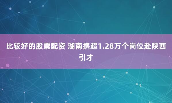 比较好的股票配资 湖南携超1.28万个岗位赴陕西引才