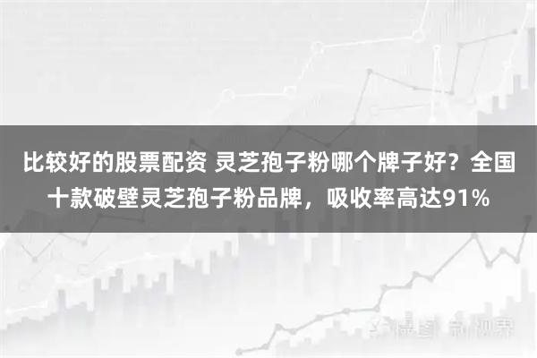 比较好的股票配资 灵芝孢子粉哪个牌子好？全国十款破壁灵芝孢子粉品牌，吸收率高达91%