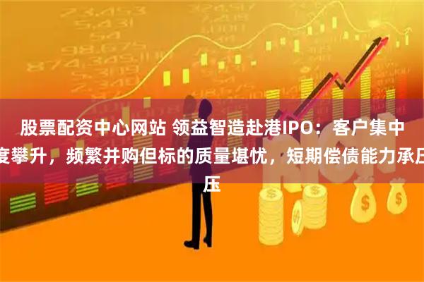 股票配资中心网站 领益智造赴港IPO：客户集中度攀升，频繁并购但标的质量堪忧，短期偿债能力承压