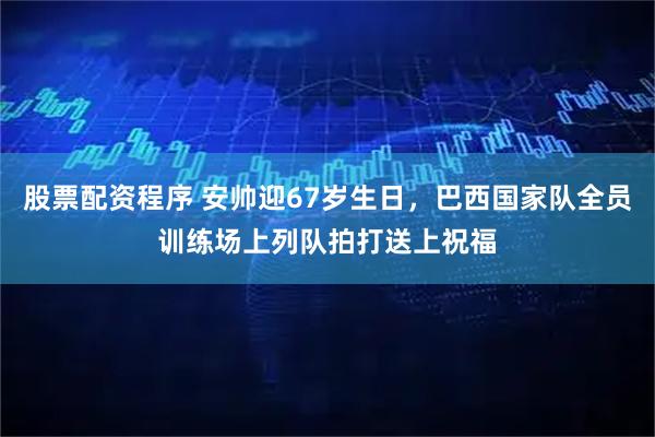 股票配资程序 安帅迎67岁生日，巴西国家队全员训练场上列队拍打送上祝福